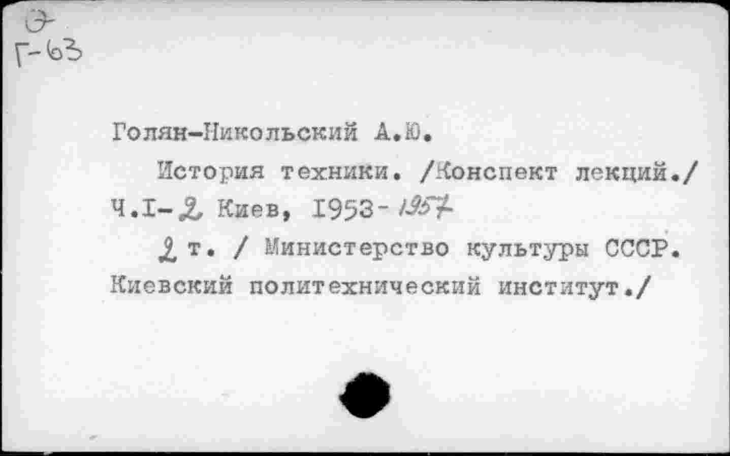 ﻿Голян-Никольский А.Ю.
История техники, /конспект лекций./ Ч.1-Л Киев, 1953-/^7-
2 т. / Министерство культуры СССР. Киевский политехнический институт./